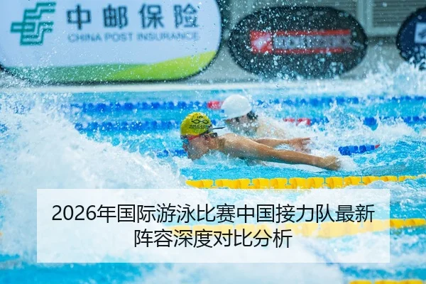 2026年国际游泳比赛中国接力队最新阵容深度对比分析