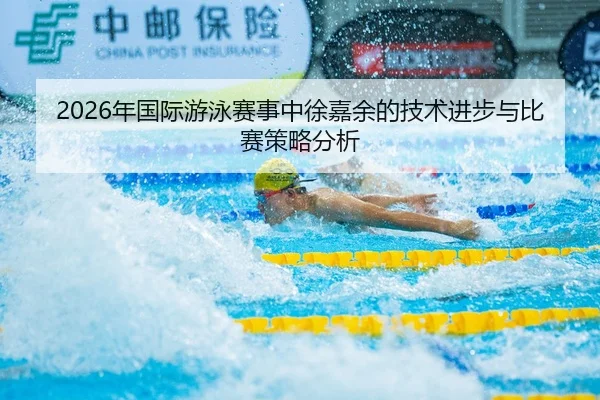 2026年国际游泳赛事中徐嘉余的技术进步与比赛策略分析
