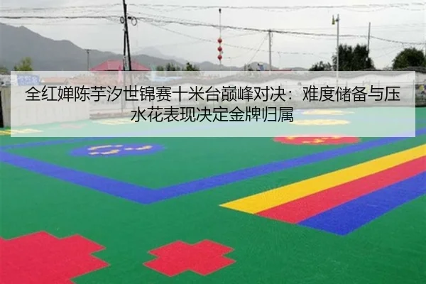 全红婵陈芋汐世锦赛十米台巅峰对决：难度储备与压水花表现决定金牌归属